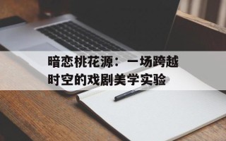 暗恋桃花源：一场跨越时空的戏剧美学实验