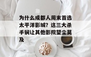 为什么成都人周末首选太平洋影城？这三大杀手锏让其他影院望尘莫及
