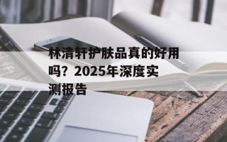 林清轩护肤品真的好用吗？2025年深度实测报告