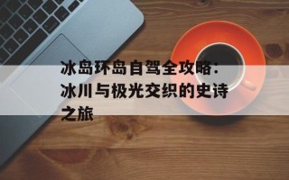 冰岛环岛自驾全攻略：冰川与极光交织的史诗之旅