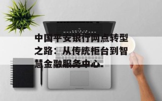 中国平安银行网点转型之路：从传统柜台到智慧金融服务中心
