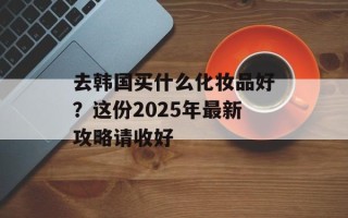 去韩国买什么化妆品好？这份2025年最新攻略请收好