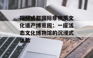 探秘成都国际非物质文化遗产博览园：一座活态文化博物馆的沉浸式体验