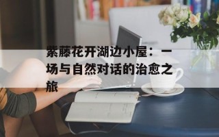 紫藤花开湖边小屋：一场与自然对话的治愈之旅