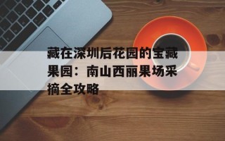 藏在深圳后花园的宝藏果园：南山西丽果场采摘全攻略