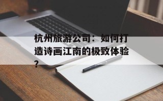 杭州旅游公司：如何打造诗画江南的极致体验？