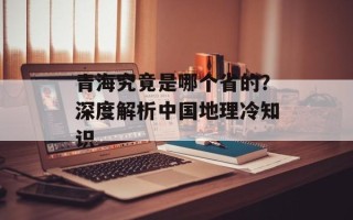 青海究竟是哪个省的？深度解析中国地理冷知识