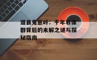 道县鬼崽岭：千年石像群背后的未解之谜与探秘指南