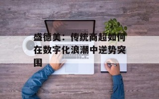 盛德美：传统商超如何在数字化浪潮中逆势突围