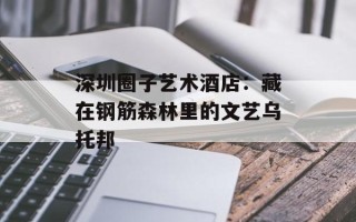 深圳圈子艺术酒店：藏在钢筋森林里的文艺乌托邦