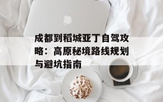 成都到稻城亚丁自驾攻略：高原秘境路线规划与避坑指南