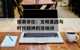 德赛帝伦：文明基因与时代精神的交响诗