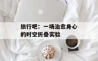 旅行吧：一场治愈身心的时空折叠实验