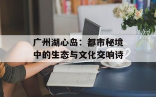 广州湖心岛：都市秘境中的生态与文化交响诗