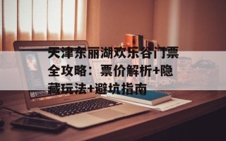 天津东丽湖欢乐谷门票全攻略：票价解析+隐藏玩法+避坑指南