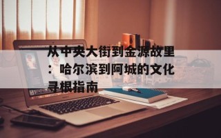 从中央大街到金源故里：哈尔滨到阿城的文化寻根指南
