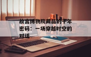 故宫博物院藏品的千年密码：一场穿越时空的对话