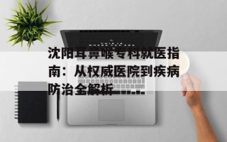沈阳耳鼻喉专科就医指南：从权威医院到疾病防治全解析