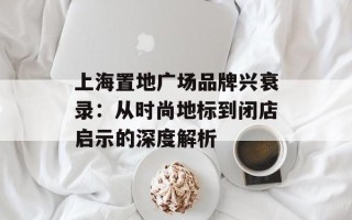 上海置地广场品牌兴衰录：从时尚地标到闭店启示的深度解析