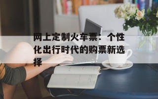 网上定制火车票：个性化出行时代的购票新选择