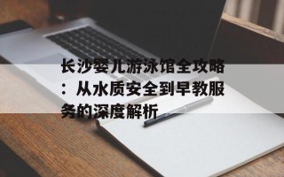 长沙婴儿游泳馆全攻略：从水质安全到早教服务的深度解析