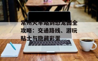 常州火车站到恐龙园全攻略：交通路线、游玩贴士与隐藏彩蛋