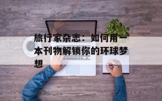 旅行家杂志：如何用一本刊物解锁你的环球梦想