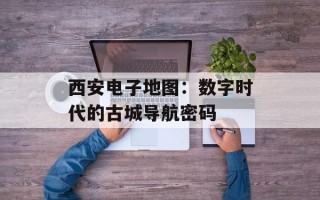 西安电子地图：数字时代的古城导航密码