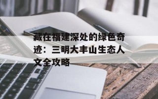 藏在福建深处的绿色奇迹：三明大丰山生态人文全攻略