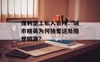 保利垄上私人会所：城市精英为何独爱这处隐世桃源？