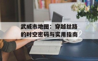 武威市地图：穿越丝路的时空密码与实用指南