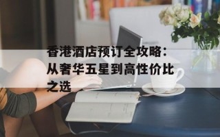 香港酒店预订全攻略：从奢华五星到高性价比之选