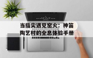 当指尖遇见窑火：神笛陶艺村的全息体验手册