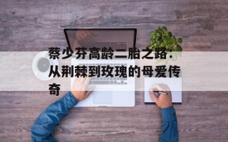 蔡少芬高龄二胎之路：从荆棘到玫瑰的母爱传奇