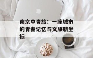 南京中青旅：一座城市的青春记忆与文旅新坐标