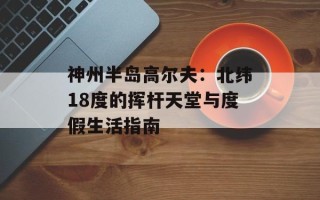 神州半岛高尔夫：北纬18度的挥杆天堂与度假生活指南
