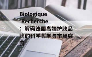 Biologique Recherche：解码法国高端护肤品牌的科学哲学与市场突围