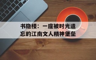 书隐楼：一座被时光遗忘的江南文人精神堡垒