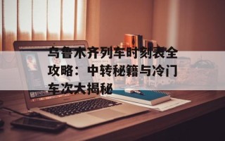 乌鲁木齐列车时刻表全攻略：中转秘籍与冷门车次大揭秘