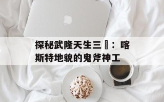 探秘武隆天生三硚：喀斯特地貌的鬼斧神工