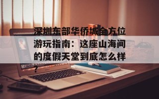 深圳东部华侨城全方位游玩指南：这座山海间的度假天堂到底怎么样？