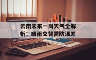云南未来一周天气全解析：晴雨交替需防温差