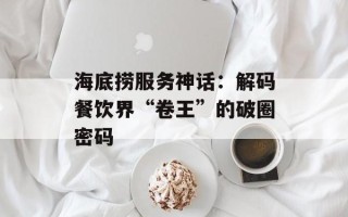 海底捞服务神话：解码餐饮界“卷王”的破圈密码