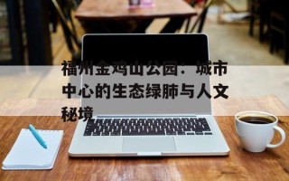 福州金鸡山公园：城市中心的生态绿肺与人文秘境