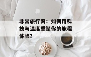 非常旅行网：如何用科技与温度重塑你的旅程体验？