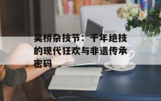 吴桥杂技节：千年绝技的现代狂欢与非遗传承密码
