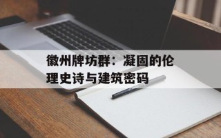 徽州牌坊群：凝固的伦理史诗与建筑密码