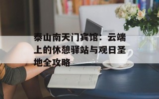 泰山南天门宾馆：云端上的休憩驿站与观日圣地全攻略