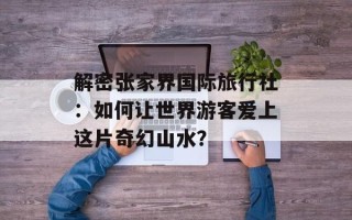 解密张家界国际旅行社：如何让世界游客爱上这片奇幻山水？