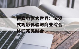 恒隆电影大世界：沉浸式观影体验与商业综合体的完美融合